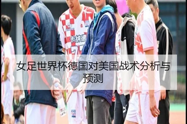 女足世界杯德国对美国战术分析与预测
